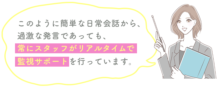 このように簡単な日常会話から、過激な発言であっても、常にスタッフがリアルタイムで監視サポートを行っています。