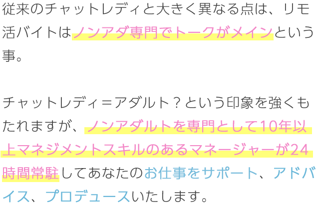 従来のチャットレディと大きく異なる点は、リモ活バイトはノンアダ専門でトークがメインという事。チャットレディ＝アダルト？という印象を強くもたれますが、ノンアダルトを専門として10年以上マネジメントスキルのあるマネージャーが24時間常駐してあなたのお仕事をサポート、アドバイス、プロデュースいたします。