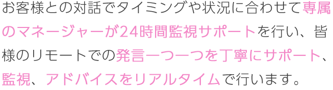 お客様との対話でタイミングや状況に合わせて専属のマネージャーが24時間監視サポートを行い、皆様のリモートでの発言一つ一つを丁寧にサポート、監視、アドバイスをリアルタイムで行います。